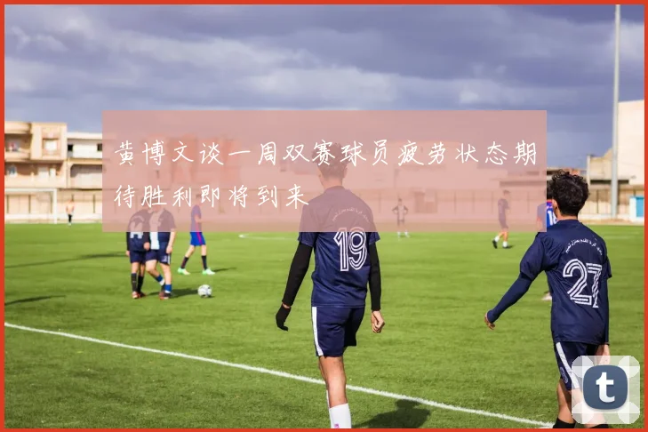 黄博文谈一周双赛球员疲劳状态期待胜利即将到来