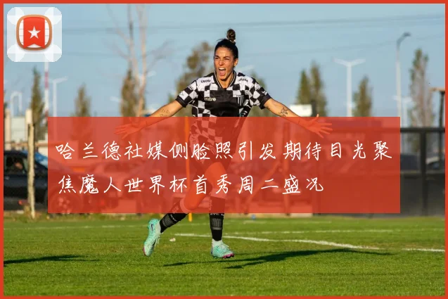 哈兰德社媒侧脸照引发期待目光聚焦魔人世界杯首秀周二盛况