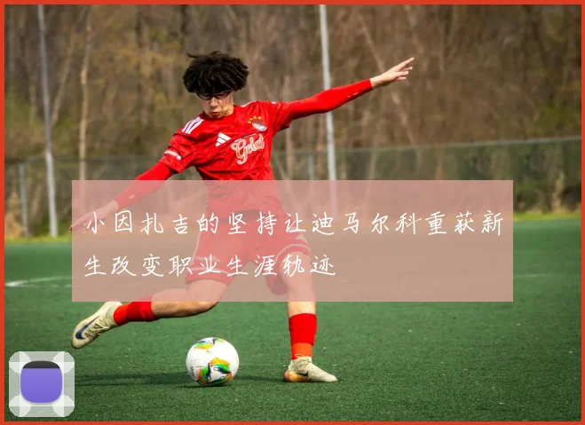 小因扎吉的坚持让迪马尔科重获新生改变职业生涯轨迹