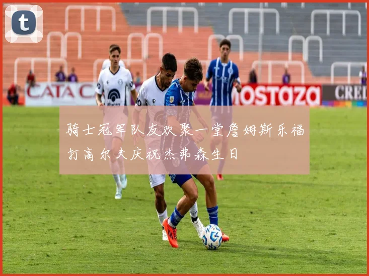 骑士冠军队友欢聚一堂詹姆斯乐福打高尔夫庆祝杰弗森生日