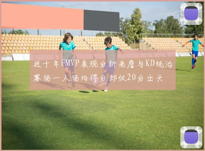 近十年FMVP表现分析老詹与KD统治赛场一人场均得分却仅20分出头
