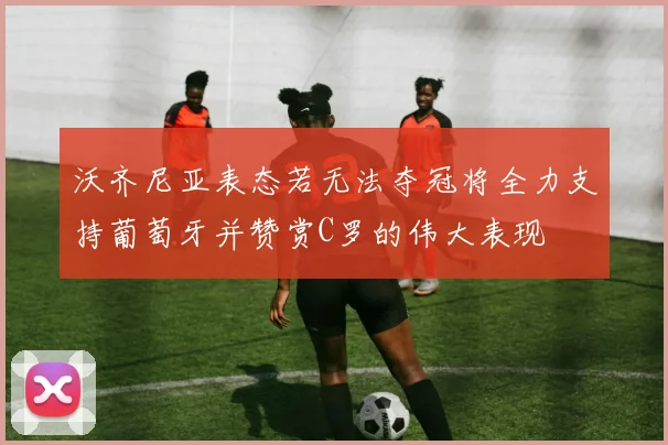 沃齐尼亚表态若无法夺冠将全力支持葡萄牙并赞赏C罗的伟大表现