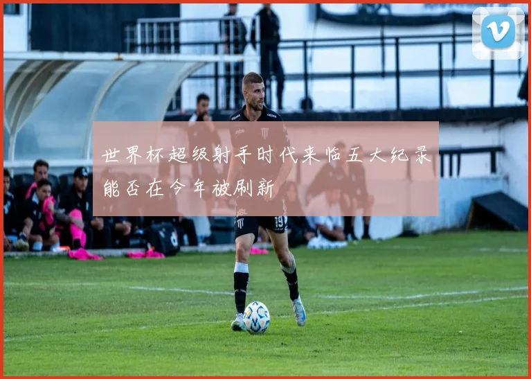 世界杯超级射手时代来临五大纪录能否在今年被刷新