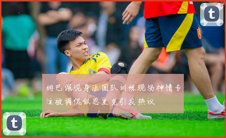姆巴佩现身法国队训练现场神情专注被调侃似恩里克引发热议