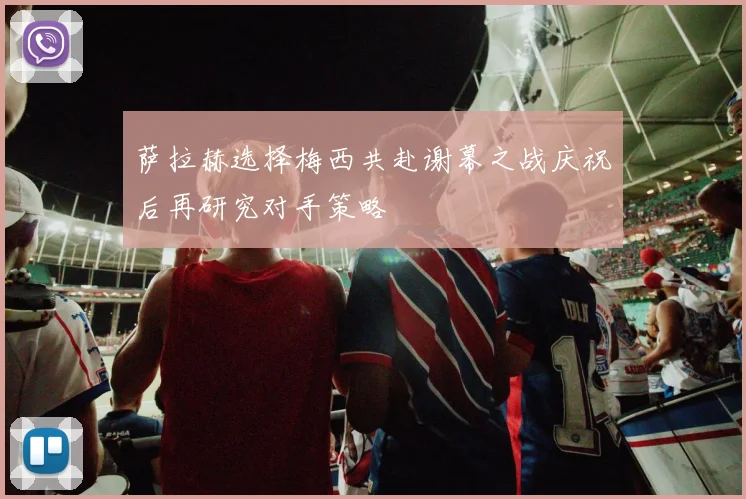 萨拉赫选择梅西共赴谢幕之战庆祝后再研究对手策略