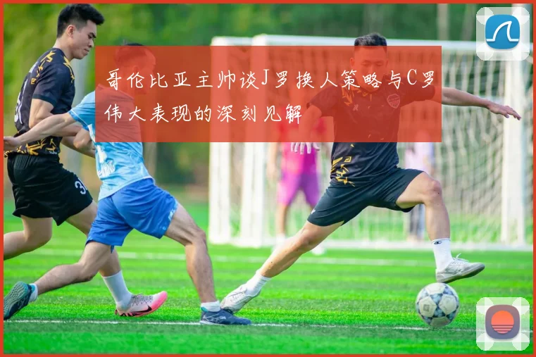 哥伦比亚主帅谈J罗换人策略与C罗伟大表现的深刻见解