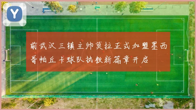 前武汉三镇主帅莫拉正式加盟墨西哥帕丘卡球队执教新篇章开启