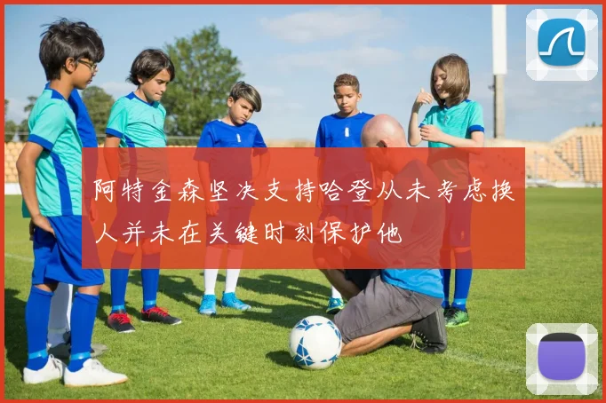 阿特金森坚决支持哈登从未考虑换人并未在关键时刻保护他