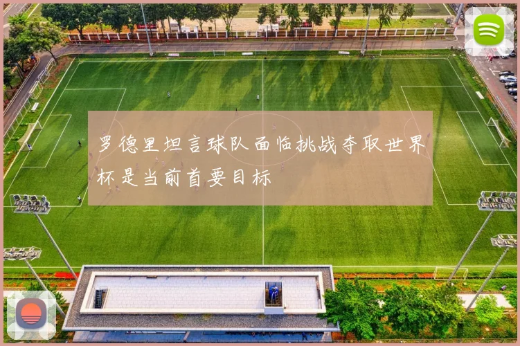 罗德里坦言球队面临挑战夺取世界杯是当前首要目标